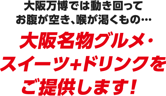 大阪万博では動き回ってお腹が空き、喉が渇くもの… 大阪名物グルメ・スイーツ+ドリンクをご提供します！